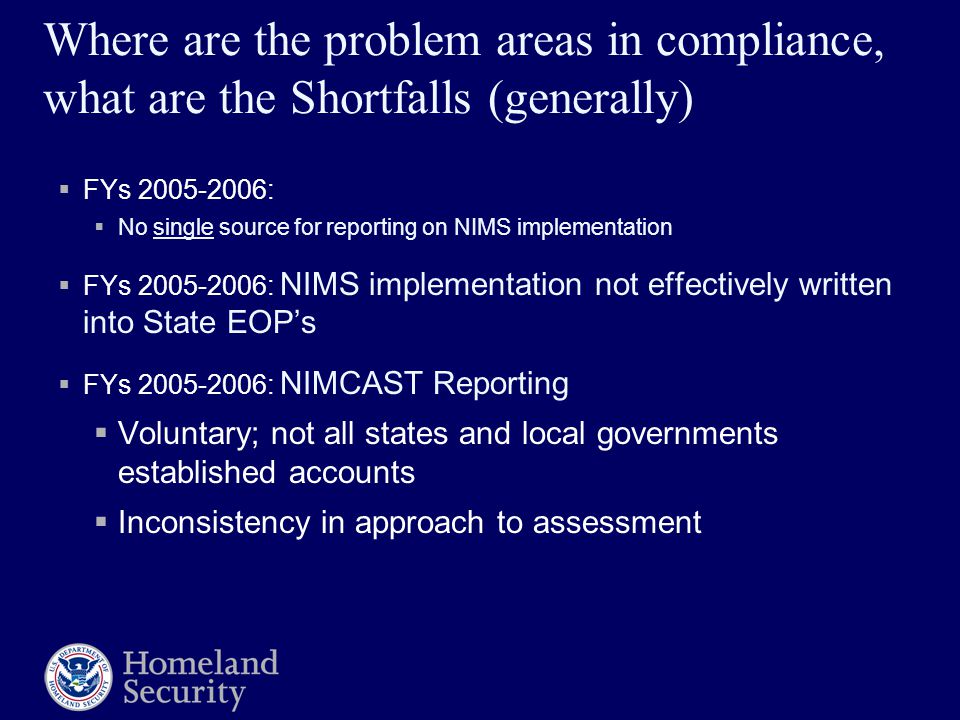 Where are the problem areas in compliance, what are the Shortfalls (generally)  FYs :  No single source for reporting on NIMS implementation  FYs : NIMS implementation not effectively written into State EOP’s  FYs : NIMCAST Reporting  Voluntary; not all states and local governments established accounts  Inconsistency in approach to assessment