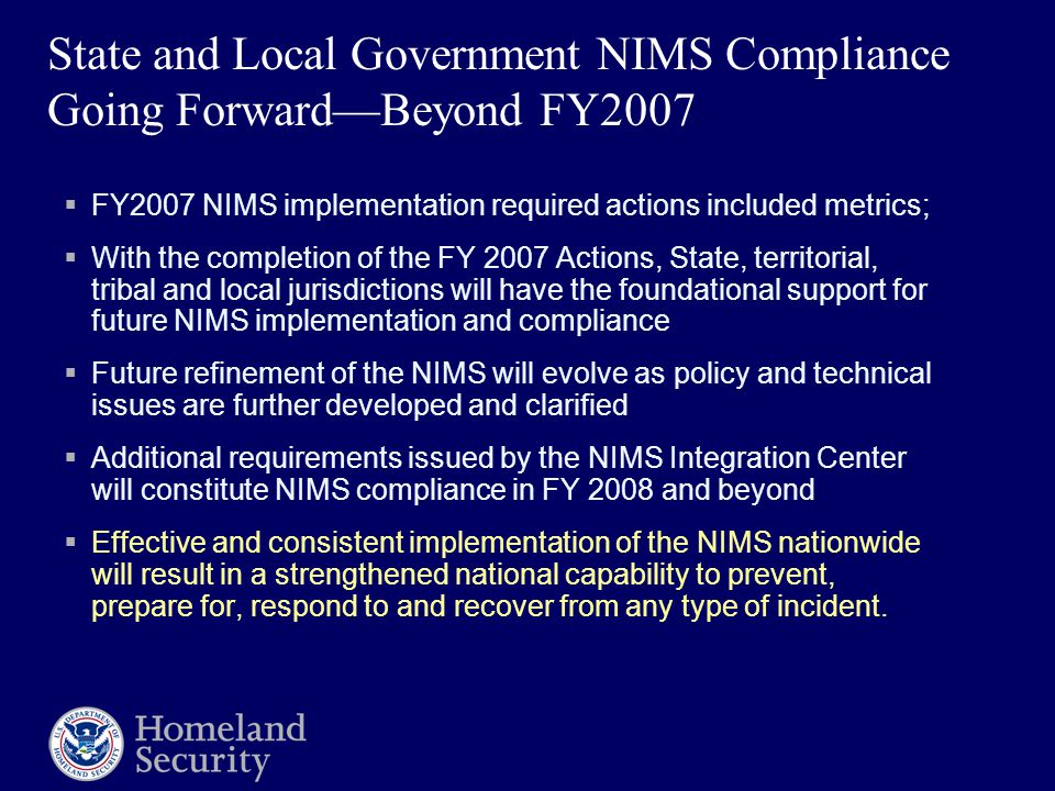 State and Local Government NIMS Compliance Going Forward—Beyond FY2007  FY2007 NIMS implementation required actions included metrics;  With the completion of the FY 2007 Actions, State, territorial, tribal and local jurisdictions will have the foundational support for future NIMS implementation and compliance  Future refinement of the NIMS will evolve as policy and technical issues are further developed and clarified  Additional requirements issued by the NIMS Integration Center will constitute NIMS compliance in FY 2008 and beyond  Effective and consistent implementation of the NIMS nationwide will result in a strengthened national capability to prevent, prepare for, respond to and recover from any type of incident.