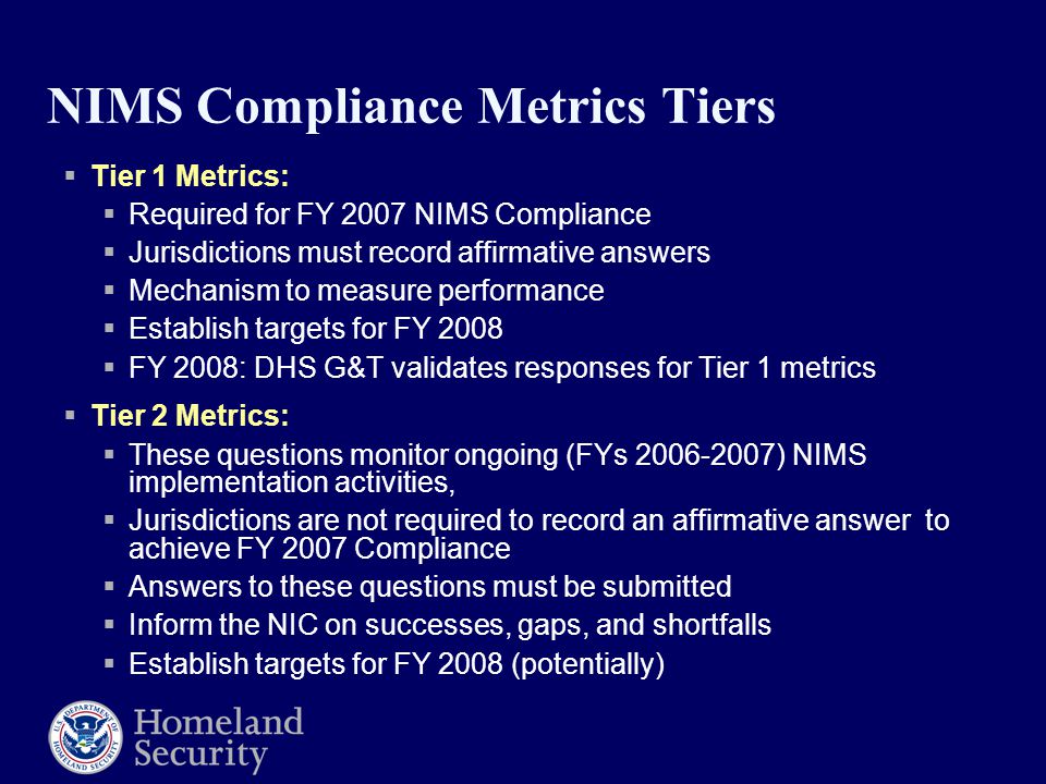 NIMS Compliance Metrics Tiers  Tier 1 Metrics:  Required for FY 2007 NIMS Compliance  Jurisdictions must record affirmative answers  Mechanism to measure performance  Establish targets for FY 2008  FY 2008: DHS G&T validates responses for Tier 1 metrics  Tier 2 Metrics:  These questions monitor ongoing (FYs ) NIMS implementation activities,  Jurisdictions are not required to record an affirmative answer to achieve FY 2007 Compliance  Answers to these questions must be submitted  Inform the NIC on successes, gaps, and shortfalls  Establish targets for FY 2008 (potentially)