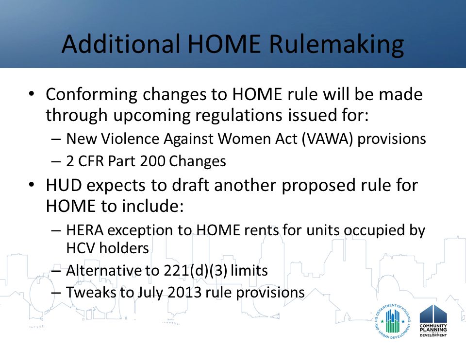 Additional HOME Rulemaking Conforming changes to HOME rule will be made through upcoming regulations issued for: – New Violence Against Women Act (VAWA) provisions – 2 CFR Part 200 Changes HUD expects to draft another proposed rule for HOME to include: – HERA exception to HOME rents for units occupied by HCV holders – Alternative to 221(d)(3) limits – Tweaks to July 2013 rule provisions 10