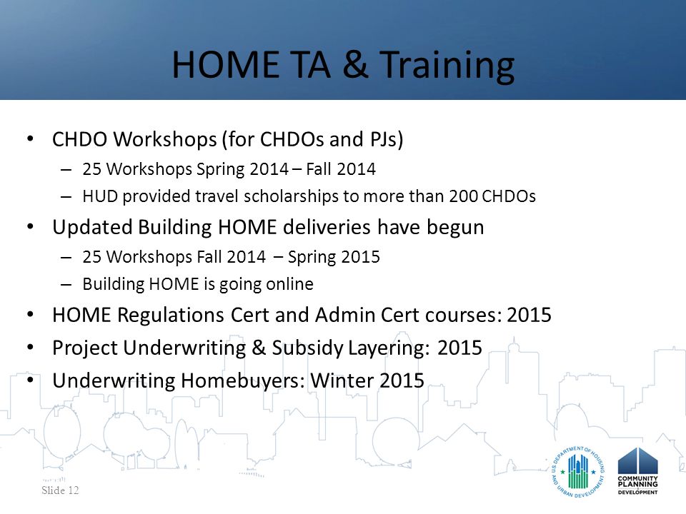 CHDO Workshops (for CHDOs and PJs) – 25 Workshops Spring 2014 – Fall 2014 – HUD provided travel scholarships to more than 200 CHDOs Updated Building HOME deliveries have begun – 25 Workshops Fall 2014 – Spring 2015 – Building HOME is going online HOME Regulations Cert and Admin Cert courses: 2015 Project Underwriting & Subsidy Layering: 2015 Underwriting Homebuyers: Winter 2015 HOME TA & Training Slide 12