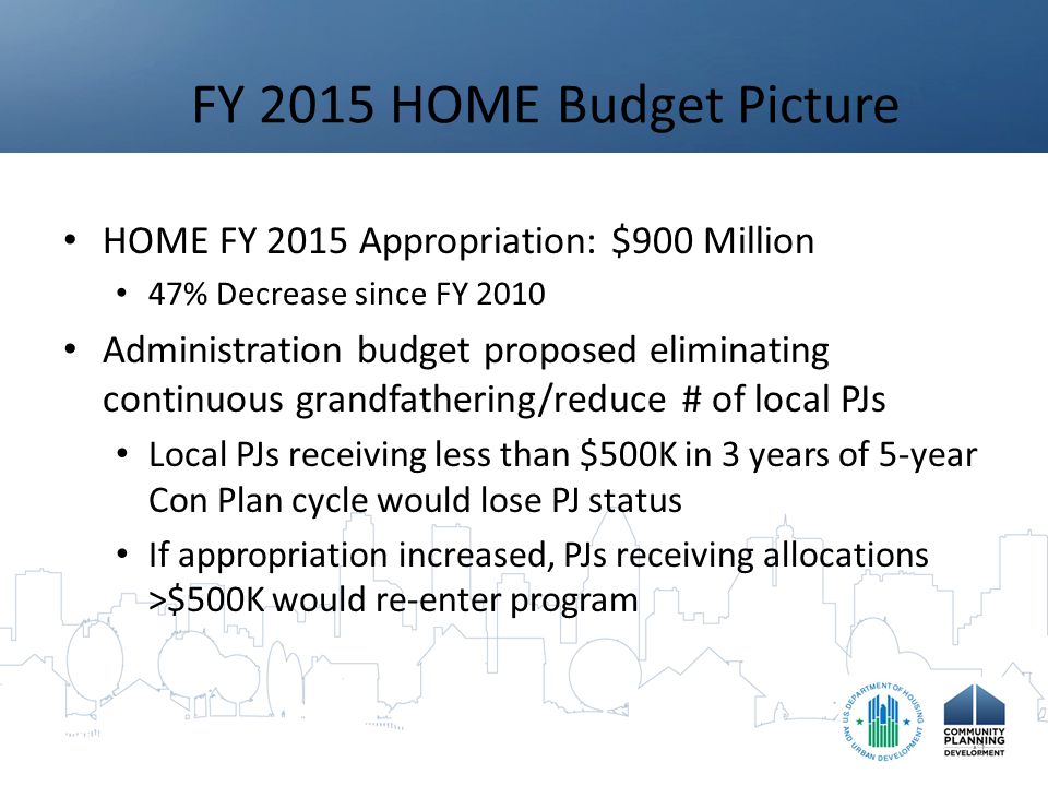 FY 2015 HOME Budget Picture HOME FY 2015 Appropriation: $900 Million 47% Decrease since FY 2010 Administration budget proposed eliminating continuous grandfathering/reduce # of local PJs Local PJs receiving less than $500K in 3 years of 5-year Con Plan cycle would lose PJ status If appropriation increased, PJs receiving allocations >$500K would re-enter program 2