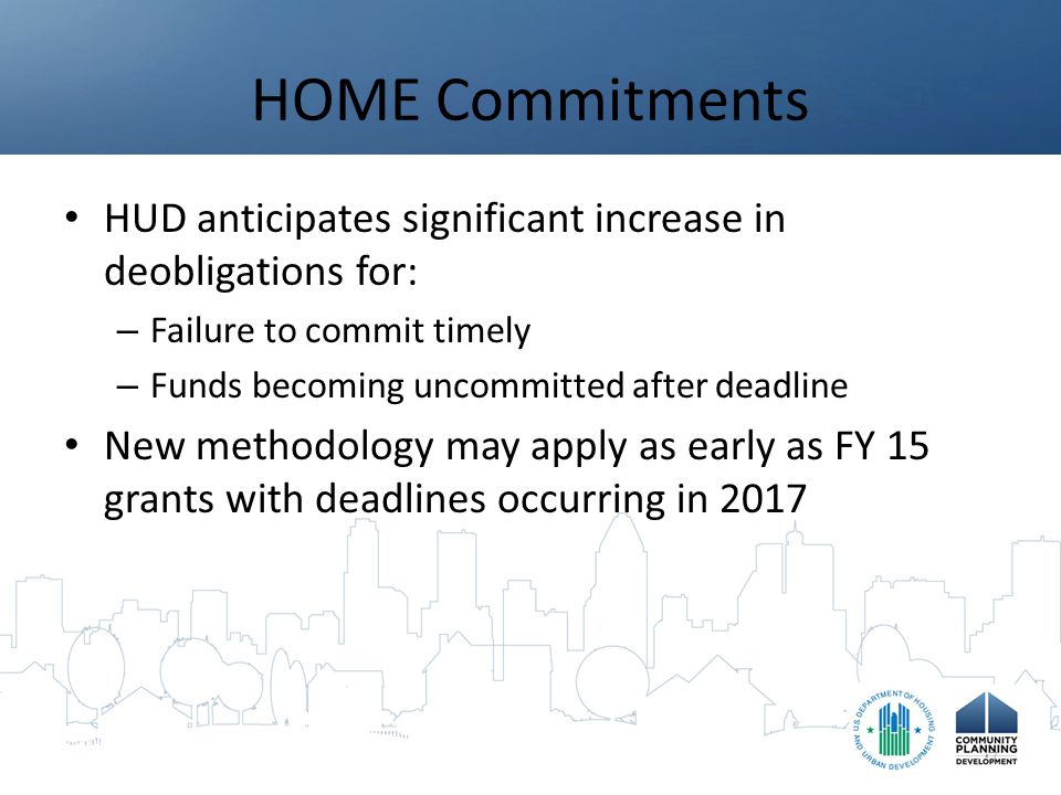 HOME Commitments HUD anticipates significant increase in deobligations for: – Failure to commit timely – Funds becoming uncommitted after deadline New methodology may apply as early as FY 15 grants with deadlines occurring in