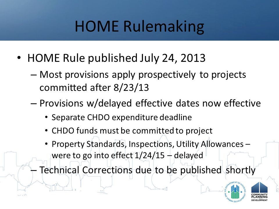 HOME Rulemaking HOME Rule published July 24, 2013 – Most provisions apply prospectively to projects committed after 8/23/13 – Provisions w/delayed effective dates now effective Separate CHDO expenditure deadline CHDO funds must be committed to project Property Standards, Inspections, Utility Allowances – were to go into effect 1/24/15 – delayed – Technical Corrections due to be published shortly 9