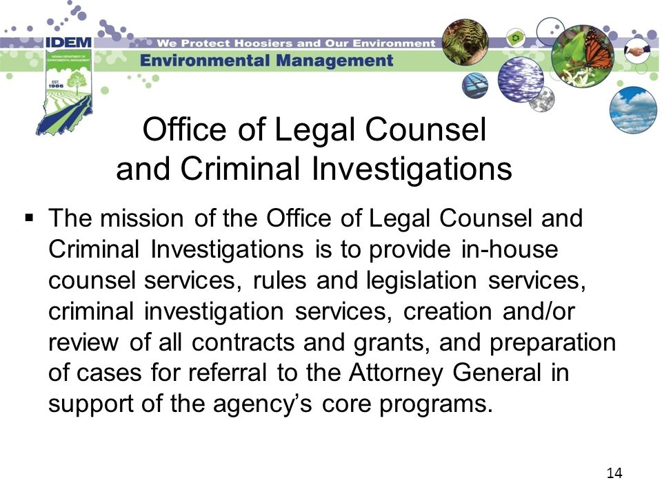 14 Office of Legal Counsel and Criminal Investigations  The mission of the Office of Legal Counsel and Criminal Investigations is to provide in-house counsel services, rules and legislation services, criminal investigation services, creation and/or review of all contracts and grants, and preparation of cases for referral to the Attorney General in support of the agency’s core programs.