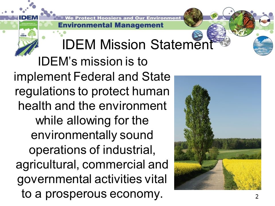 2 IDEM’s mission is to implement Federal and State regulations to protect human health and the environment while allowing for the environmentally sound operations of industrial, agricultural, commercial and governmental activities vital to a prosperous economy.