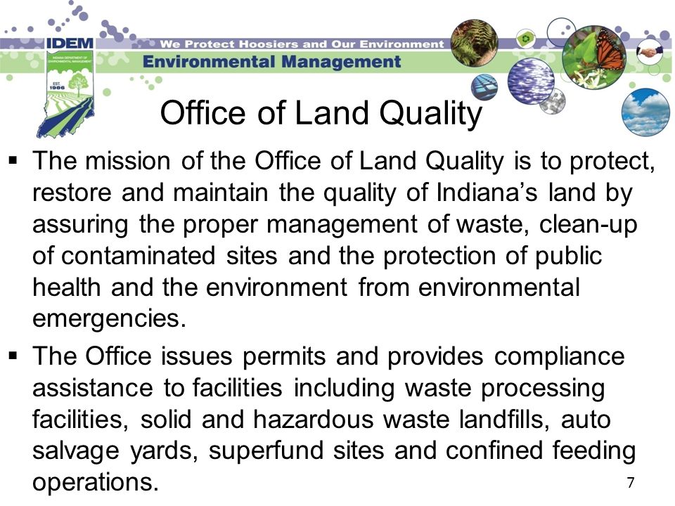 Office of Land Quality  The mission of the Office of Land Quality is to protect, restore and maintain the quality of Indiana’s land by assuring the proper management of waste, clean-up of contaminated sites and the protection of public health and the environment from environmental emergencies.