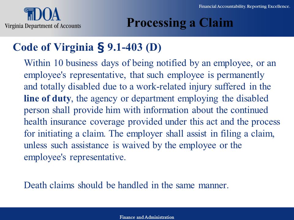 Finance and Administration Processing a Claim Code of Virginia § (D) Within 10 business days of being notified by an employee, or an employee s representative, that such employee is permanently and totally disabled due to a work-related injury suffered in the line of duty, the agency or department employing the disabled person shall provide him with information about the continued health insurance coverage provided under this act and the process for initiating a claim.