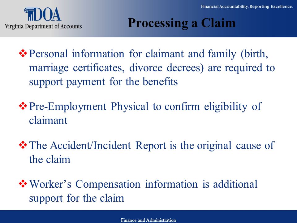 Finance and Administration Processing a Claim  Personal information for claimant and family (birth, marriage certificates, divorce decrees) are required to support payment for the benefits  Pre-Employment Physical to confirm eligibility of claimant  The Accident/Incident Report is the original cause of the claim  Worker’s Compensation information is additional support for the claim