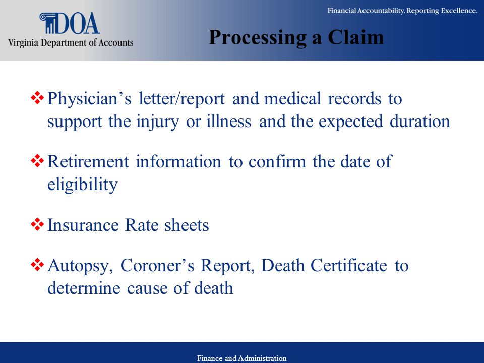 Finance and Administration Processing a Claim  Physician’s letter/report and medical records to support the injury or illness and the expected duration  Retirement information to confirm the date of eligibility  Insurance Rate sheets  Autopsy, Coroner’s Report, Death Certificate to determine cause of death