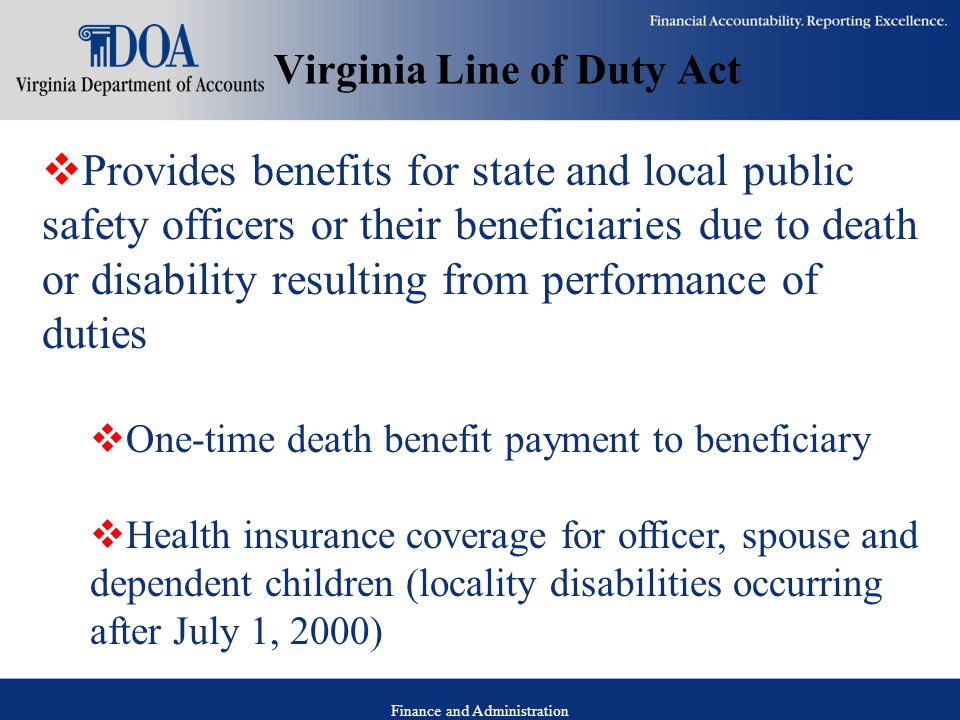 Finance and Administration Virginia Line of Duty Act  Provides benefits for state and local public safety officers or their beneficiaries due to death or disability resulting from performance of duties  One-time death benefit payment to beneficiary  Health insurance coverage for officer, spouse and dependent children (locality disabilities occurring after July 1, 2000)