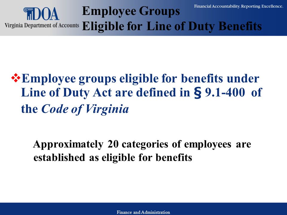Finance and Administration Employee Groups Eligible for Line of Duty Benefits  Employee groups eligible for benefits under Line of Duty Act are defined in § of the Code of Virginia Approximately 20 categories of employees are established as eligible for benefits