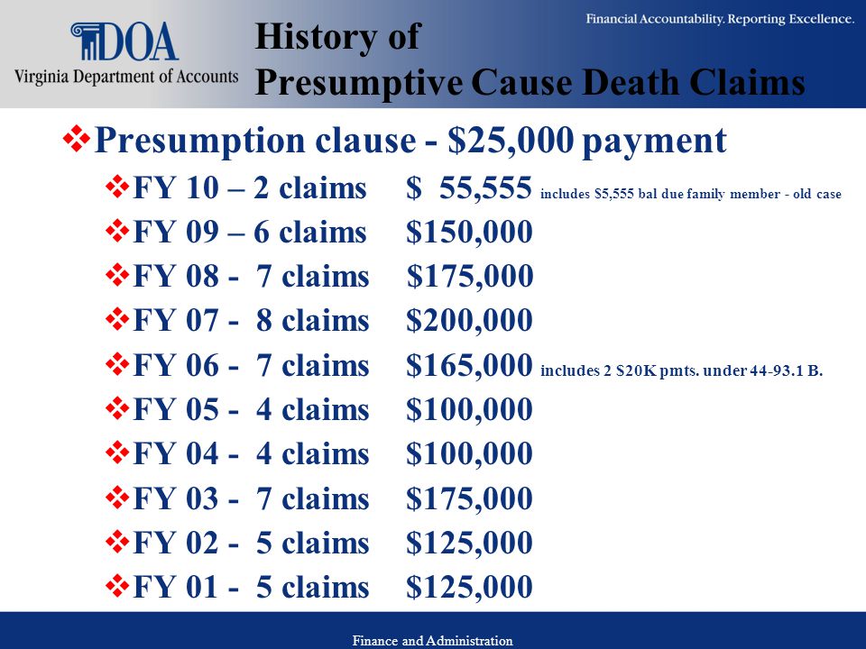 Finance and Administration History of Presumptive Cause Death Claims  Presumption clause - $25,000 payment  FY 10 – 2 claims$ 55,555 includes $5,555 bal due family member - old case  FY 09 – 6 claims$150,000  FY claims $175,000  FY claims $200,000  FY claims $165,000 includes 2 $20K pmts.
