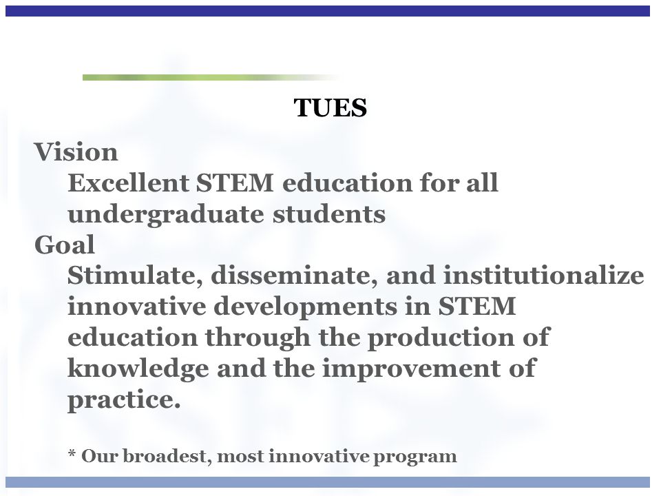 TUES Vision Excellent STEM education for all undergraduate students Goal Stimulate, disseminate, and institutionalize innovative developments in STEM education through the production of knowledge and the improvement of practice.