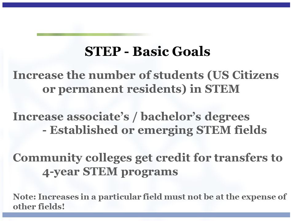 STEP - Basic Goals Increase the number of students (US Citizens or permanent residents) in STEM Increase associate’s / bachelor’s degrees - Established or emerging STEM fields Community colleges get credit for transfers to 4-year STEM programs Note: Increases in a particular field must not be at the expense of other fields!