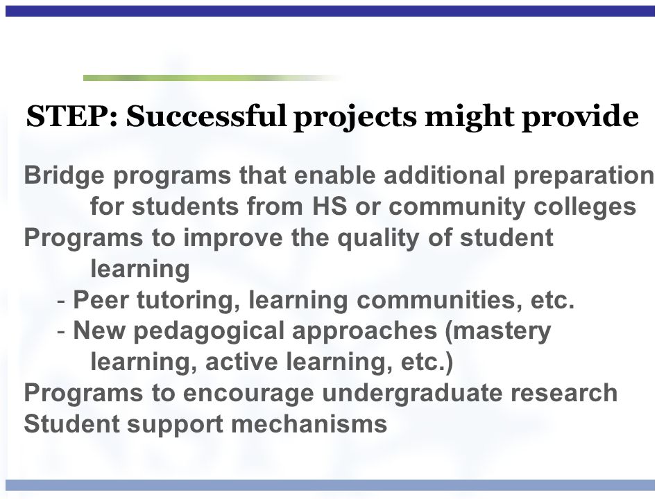 STEP: Successful projects might provide Bridge programs that enable additional preparation for students from HS or community colleges Programs to improve the quality of student learning - Peer tutoring, learning communities, etc.