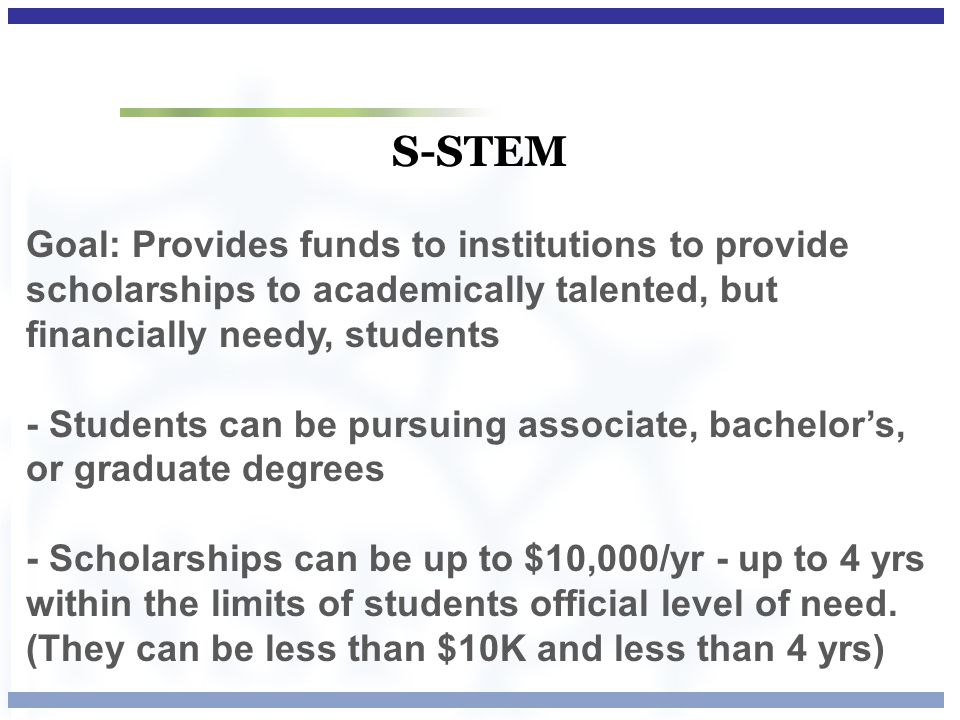 S-STEM Goal: Provides funds to institutions to provide scholarships to academically talented, but financially needy, students - Students can be pursuing associate, bachelor’s, or graduate degrees - Scholarships can be up to $10,000/yr - up to 4 yrs within the limits of students official level of need.