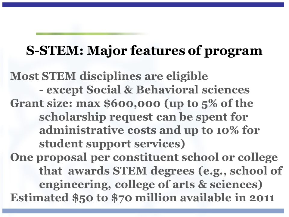 S-STEM: Major features of program Most STEM disciplines are eligible - except Social & Behavioral sciences Grant size: max $600,000 (up to 5% of the scholarship request can be spent for administrative costs and up to 10% for student support services) One proposal per constituent school or college that awards STEM degrees (e.g., school of engineering, college of arts & sciences) Estimated $50 to $70 million available in 2011