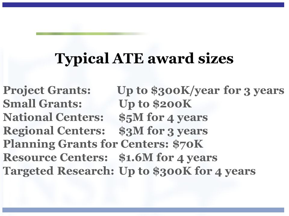 Typical ATE award sizes Project Grants: Up to $300K/year for 3 years Small Grants: Up to $200K National Centers: $5M for 4 years Regional Centers: $3M for 3 years Planning Grants for Centers: $70K Resource Centers: $1.6M for 4 years Targeted Research: Up to $300K for 4 years