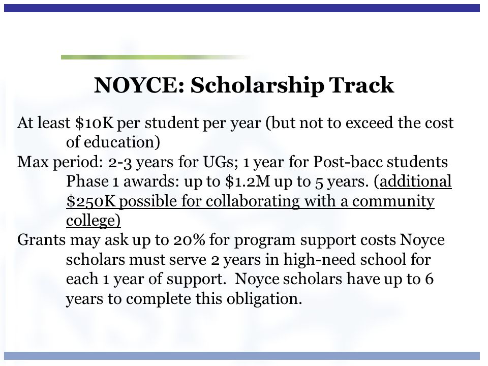 NOYCE: Scholarship Track At least $10K per student per year (but not to exceed the cost of education) Max period: 2-3 years for UGs; 1 year for Post-bacc students Phase 1 awards: up to $1.2M up to 5 years.