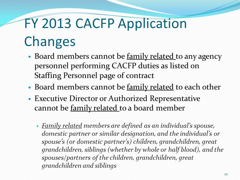 FY 2013 CACFP Application Changes Board members cannot be family related to any agency personnel performing CACFP duties as listed on Staffing Personnel page of contract Board members cannot be family related to each other Executive Director or Authorized Representative cannot be family related to a board member Family related members are defined as an individual’s spouse, domestic partner or similar designation, and the individual’s or spouse’s (or domestic partner’s) children, grandchildren, great grandchildren, siblings (whether by whole or half blood), and the spouses/partners of the children, grandchildren, great grandchildren and siblings 10