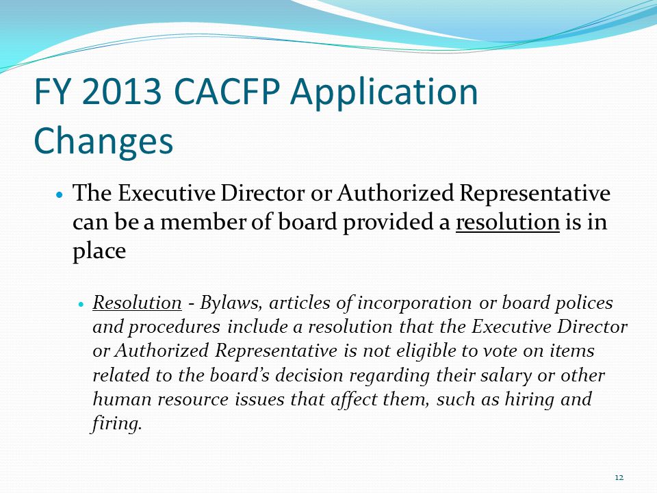 FY 2013 CACFP Application Changes The Executive Director or Authorized Representative can be a member of board provided a resolution is in place Resolution - Bylaws, articles of incorporation or board polices and procedures include a resolution that the Executive Director or Authorized Representative is not eligible to vote on items related to the board’s decision regarding their salary or other human resource issues that affect them, such as hiring and firing.