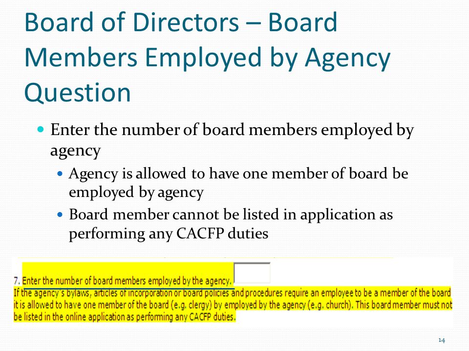 Board of Directors – Board Members Employed by Agency Question Enter the number of board members employed by agency Agency is allowed to have one member of board be employed by agency Board member cannot be listed in application as performing any CACFP duties 14