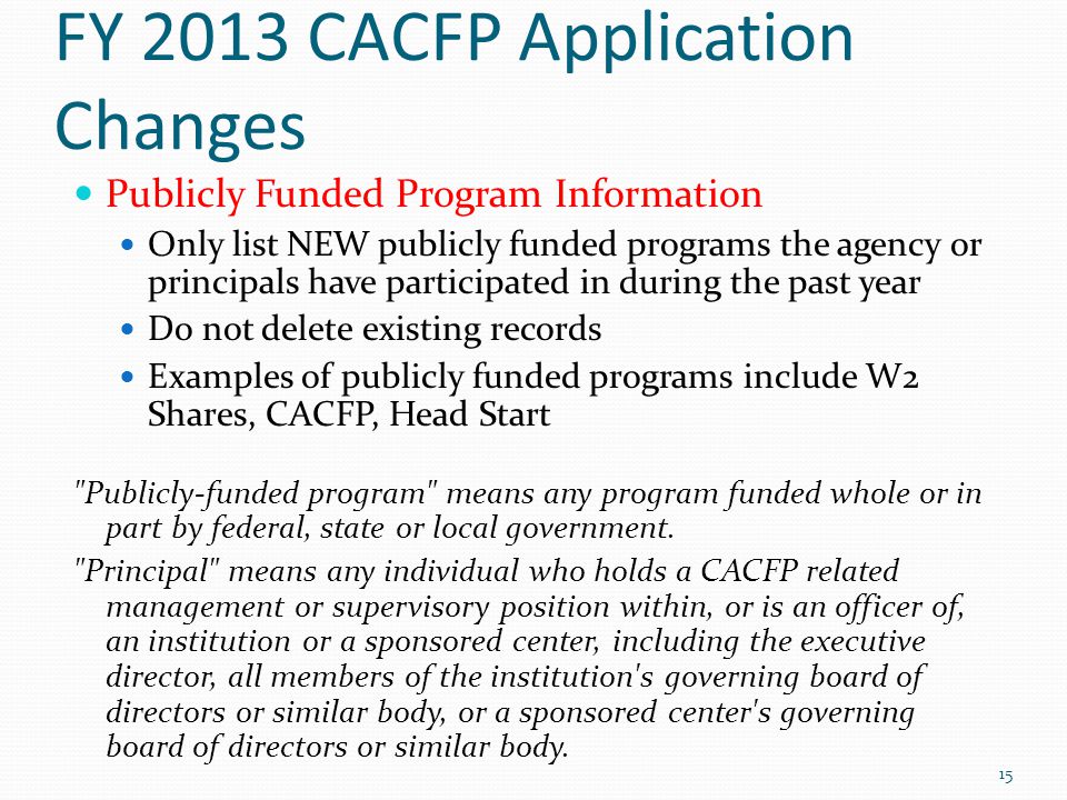 FY 2013 CACFP Application Changes Publicly Funded Program Information Only list NEW publicly funded programs the agency or principals have participated in during the past year Do not delete existing records Examples of publicly funded programs include W2 Shares, CACFP, Head Start Publicly-funded program means any program funded whole or in part by federal, state or local government.