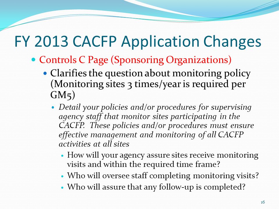 FY 2013 CACFP Application Changes Controls C Page (Sponsoring Organizations) Clarifies the question about monitoring policy (Monitoring sites 3 times/year is required per GM5) Detail your policies and/or procedures for supervising agency staff that monitor sites participating in the CACFP.