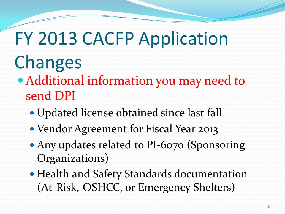 FY 2013 CACFP Application Changes Additional information you may need to send DPI Updated license obtained since last fall Vendor Agreement for Fiscal Year 2013 Any updates related to PI-6070 (Sponsoring Organizations) Health and Safety Standards documentation (At-Risk, OSHCC, or Emergency Shelters) 18