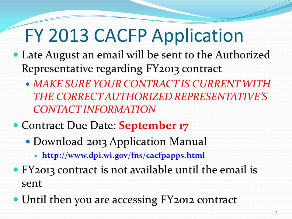 FY 2013 CACFP Application Late August an  will be sent to the Authorized Representative regarding FY2013 contract MAKE SURE YOUR CONTRACT IS CURRENT WITH THE CORRECT AUTHORIZED REPRESENTATIVE’S CONTACT INFORMATION Contract Due Date: September 17 Download 2013 Application Manual   FY2013 contract is not available until the  is sent Until then you are accessing FY2012 contract 3