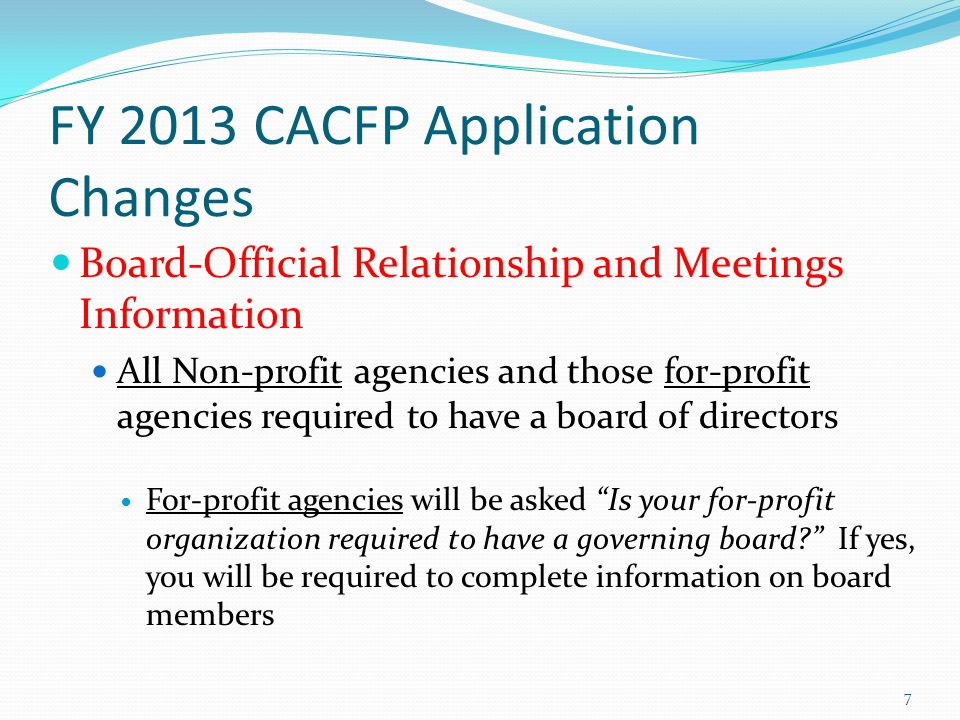 FY 2013 CACFP Application Changes Board-Official Relationship and Meetings Information All Non-profit agencies and those for-profit agencies required to have a board of directors For-profit agencies will be asked Is your for-profit organization required to have a governing board If yes, you will be required to complete information on board members 7