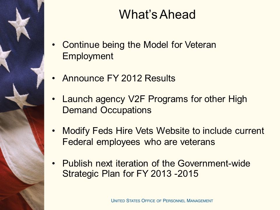 What’s Ahead Continue being the Model for Veteran Employment Announce FY 2012 Results Launch agency V2F Programs for other High Demand Occupations Modify Feds Hire Vets Website to include current Federal employees who are veterans Publish next iteration of the Government-wide Strategic Plan for FY