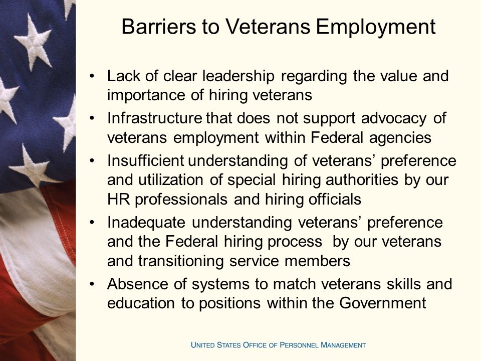 Barriers to Veterans Employment Lack of clear leadership regarding the value and importance of hiring veterans Infrastructure that does not support advocacy of veterans employment within Federal agencies Insufficient understanding of veterans’ preference and utilization of special hiring authorities by our HR professionals and hiring officials Inadequate understanding veterans’ preference and the Federal hiring process by our veterans and transitioning service members Absence of systems to match veterans skills and education to positions within the Government