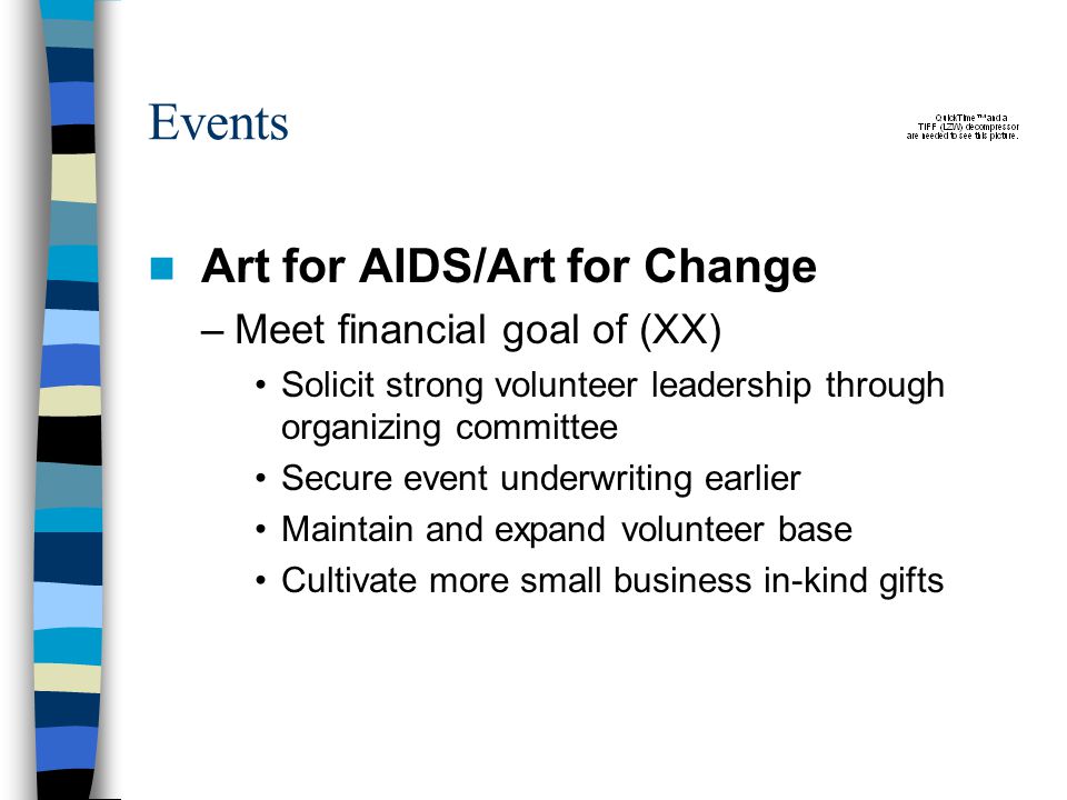 Events Art for AIDS/Art for Change –Meet financial goal of (XX) Solicit strong volunteer leadership through organizing committee Secure event underwriting earlier Maintain and expand volunteer base Cultivate more small business in-kind gifts