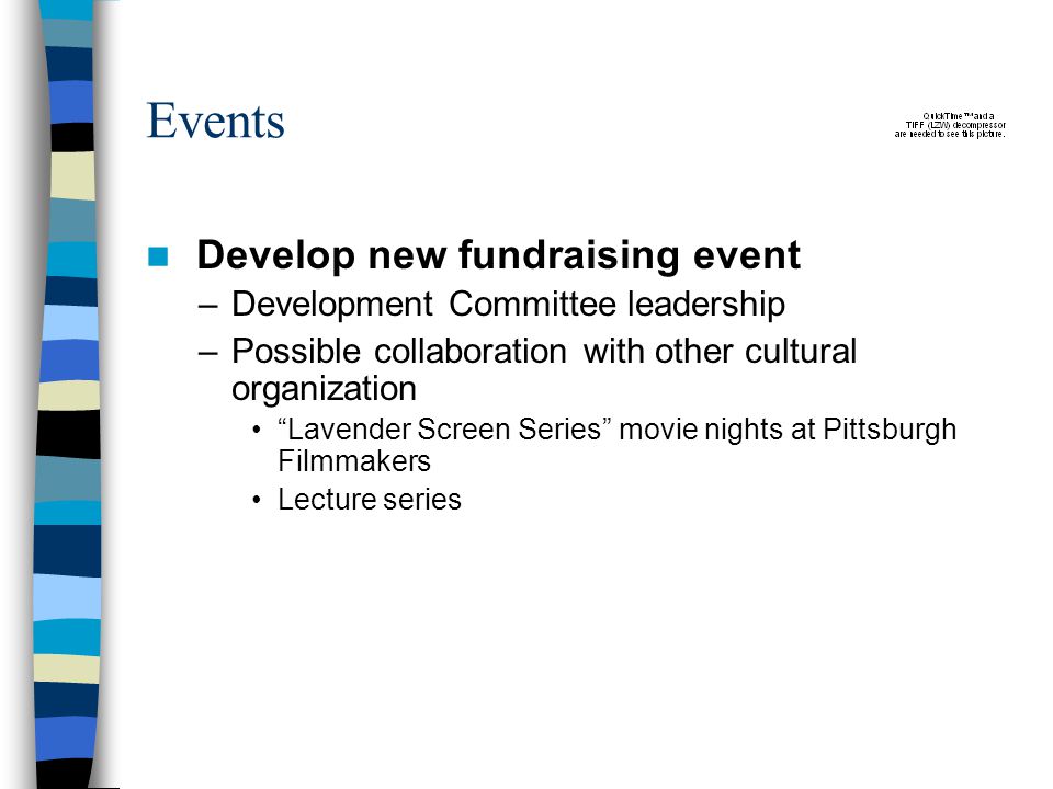 Events Develop new fundraising event –Development Committee leadership –Possible collaboration with other cultural organization Lavender Screen Series movie nights at Pittsburgh Filmmakers Lecture series