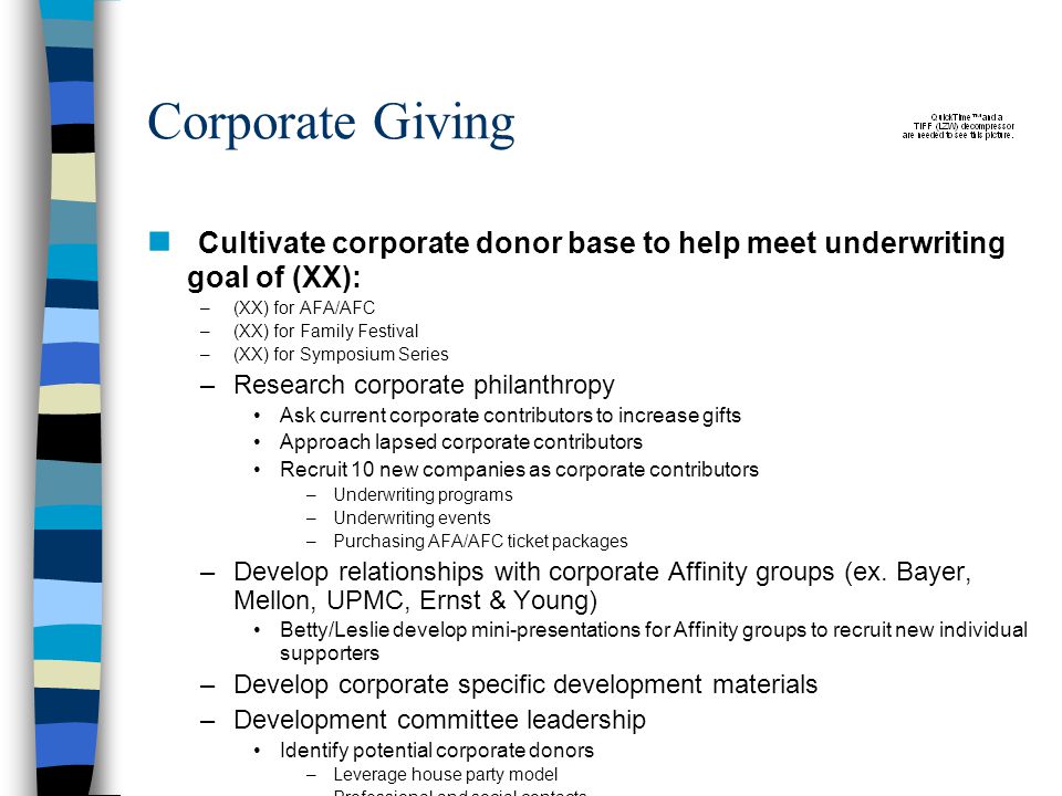 Corporate Giving Cultivate corporate donor base to help meet underwriting goal of (XX): –(XX) for AFA/AFC –(XX) for Family Festival –(XX) for Symposium Series –Research corporate philanthropy Ask current corporate contributors to increase gifts Approach lapsed corporate contributors Recruit 10 new companies as corporate contributors –Underwriting programs –Underwriting events –Purchasing AFA/AFC ticket packages –Develop relationships with corporate Affinity groups (ex.