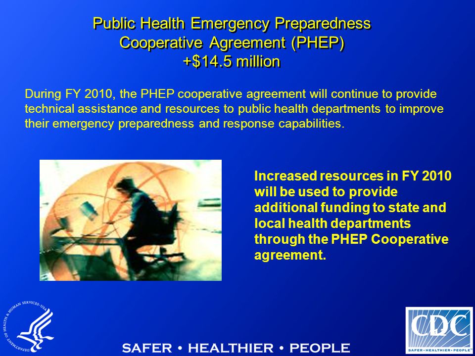 12 Public Health Emergency Preparedness Cooperative Agreement (PHEP) +$14.5 million Increased resources in FY 2010 will be used to provide additional funding to state and local health departments through the PHEP Cooperative agreement.