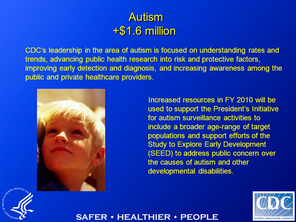 14 Increased resources in FY 2010 will be used to support the President’s Initiative for autism surveillance activities to include a broader age-range of target populations and support efforts of the Study to Explore Early Development (SEED) to address public concern over the causes of autism and other developmental disabilities.