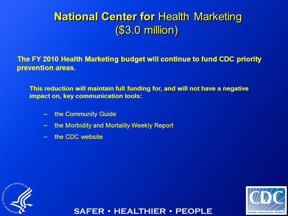 15 National Center for Health Marketing ($3.0 million) This reduction will maintain full funding for, and will not have a negative impact on, key communication tools: –the Community Guide –the Morbidity and Mortality Weekly Report –the CDC website The FY 2010 Health Marketing budget will continue to fund CDC priority prevention areas.