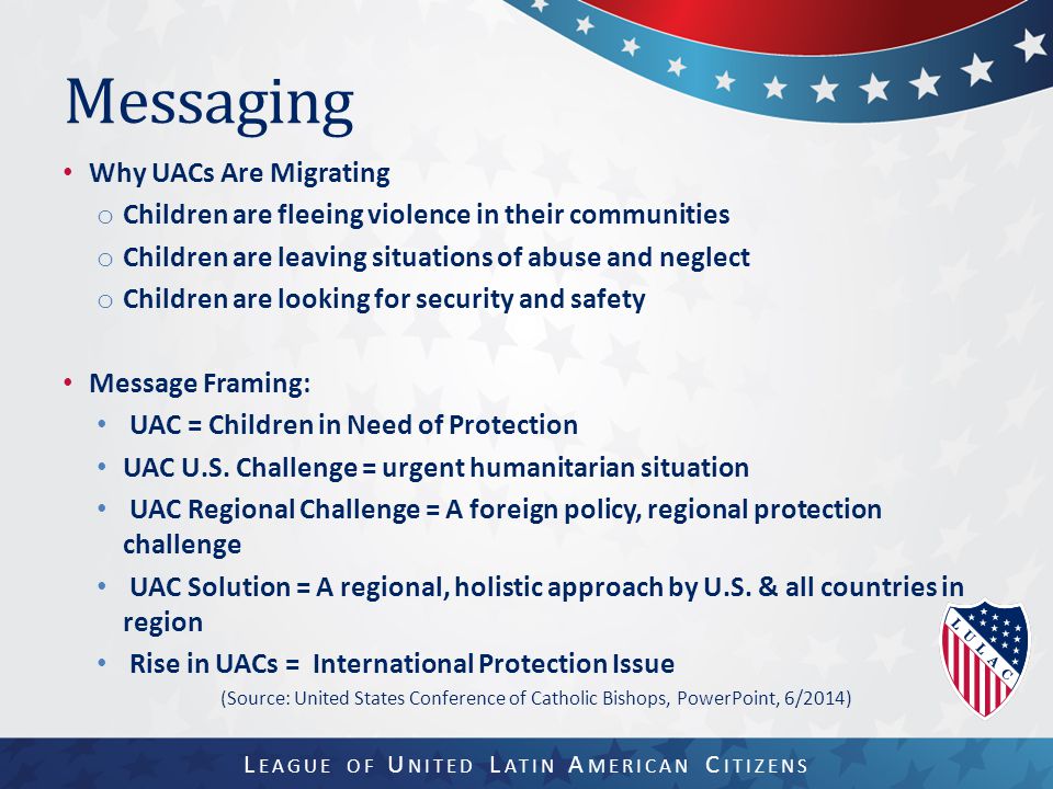 Messaging Why UACs Are Migrating o Children are fleeing violence in their communities o Children are leaving situations of abuse and neglect o Children are looking for security and safety Message Framing: UAC = Children in Need of Protection UAC U.S.