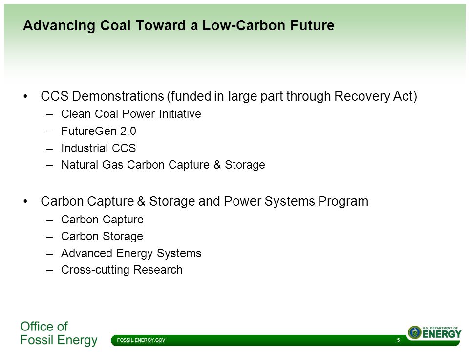 Advancing Coal Toward a Low-Carbon Future 5 CCS Demonstrations (funded in large part through Recovery Act) –Clean Coal Power Initiative –FutureGen 2.0 –Industrial CCS –Natural Gas Carbon Capture & Storage Carbon Capture & Storage and Power Systems Program –Carbon Capture –Carbon Storage –Advanced Energy Systems –Cross-cutting Research