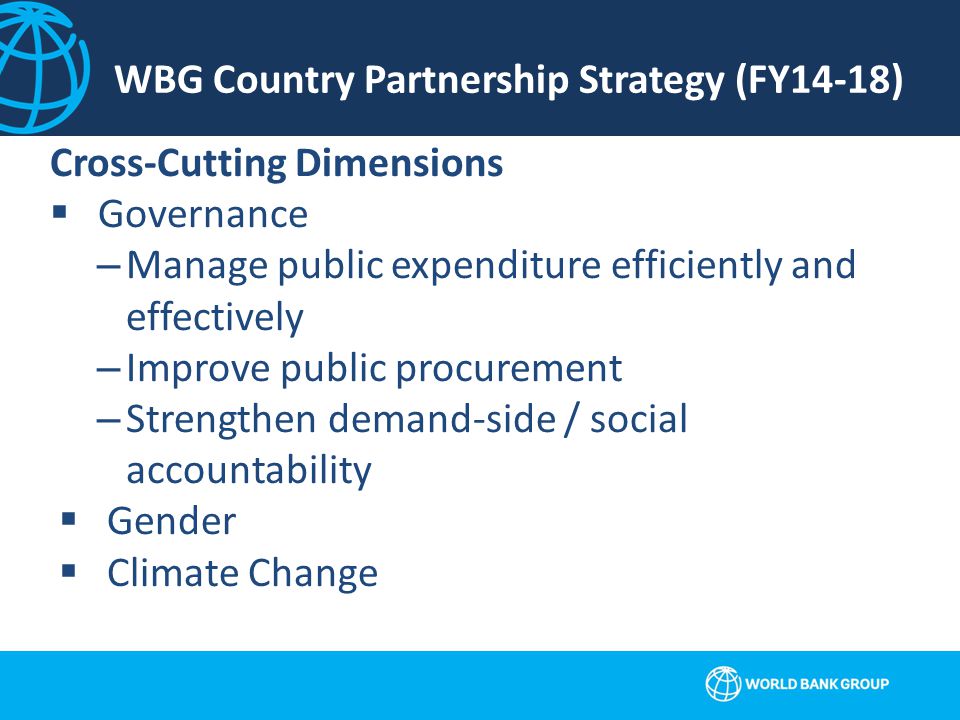 WBG Country Partnership Strategy (FY14-18) Cross-Cutting Dimensions  Governance –Manage public expenditure efficiently and effectively –Improve public procurement –Strengthen demand-side / social accountability  Gender  Climate Change