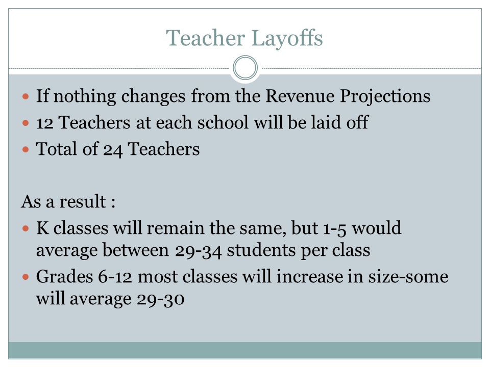 Teacher Layoffs If nothing changes from the Revenue Projections 12 Teachers at each school will be laid off Total of 24 Teachers As a result : K classes will remain the same, but 1-5 would average between students per class Grades 6-12 most classes will increase in size-some will average 29-30