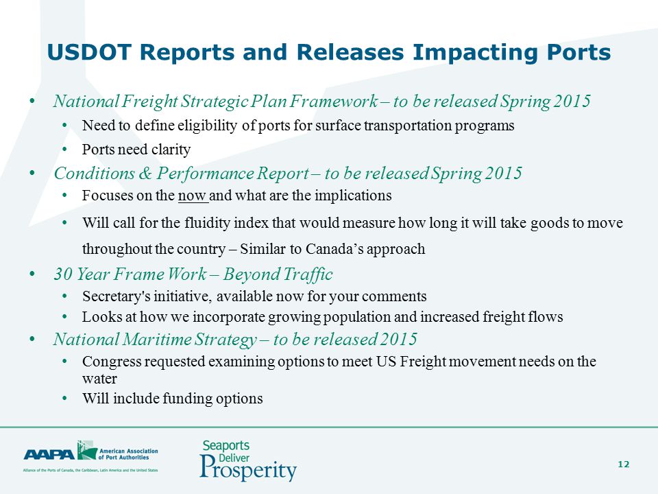 12 USDOT Reports and Releases Impacting Ports National Freight Strategic Plan Framework – to be released Spring 2015 Need to define eligibility of ports for surface transportation programs Ports need clarity Conditions & Performance Report – to be released Spring 2015 Focuses on the now and what are the implications Will call for the fluidity index that would measure how long it will take goods to move throughout the country – Similar to Canada’s approach 30 Year Frame Work – Beyond Traffic Secretary s initiative, available now for your comments Looks at how we incorporate growing population and increased freight flows National Maritime Strategy – to be released 2015 Congress requested examining options to meet US Freight movement needs on the water Will include funding options