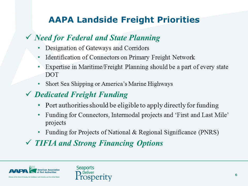 6 AAPA Landside Freight Priorities Need for Federal and State Planning Designation of Gateways and Corridors Identification of Connectors on Primary Freight Network Expertise in Maritime/Freight Planning should be a part of every state DOT Short Sea Shipping or America’s Marine Highways Dedicated Freight Funding Port authorities should be eligible to apply directly for funding Funding for Connectors, Intermodal projects and ‘First and Last Mile’ projects Funding for Projects of National & Regional Significance (PNRS) TIFIA and Strong Financing Options
