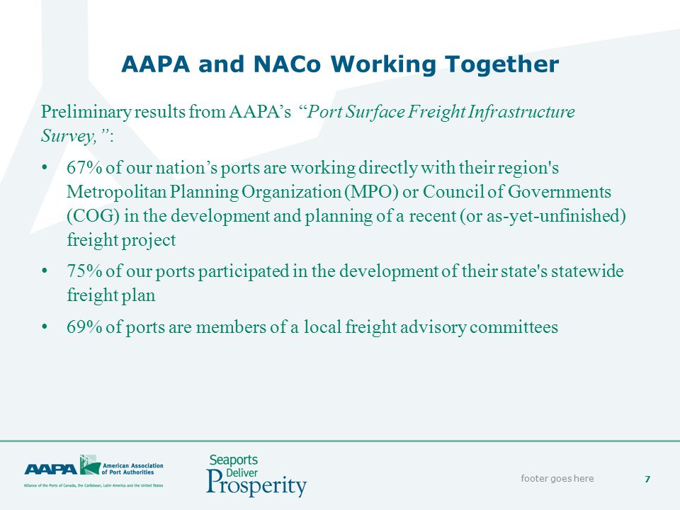 7 AAPA and NACo Working Together footer goes here Preliminary results from AAPA’s Port Surface Freight Infrastructure Survey, : 67% of our nation’s ports are working directly with their region s Metropolitan Planning Organization (MPO) or Council of Governments (COG) in the development and planning of a recent (or as-yet-unfinished) freight project 75% of our ports participated in the development of their state s statewide freight plan 69% of ports are members of a local freight advisory committees