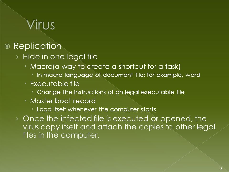  Replication › Hide in one legal file  Macro(a way to create a shortcut for a task)  In macro language of document file: for example, word  Executable file  Change the instructions of an legal executable file  Master boot record  Load itself whenever the computer starts › Once the infected file is executed or opened, the virus copy itself and attach the copies to other legal files in the computer.