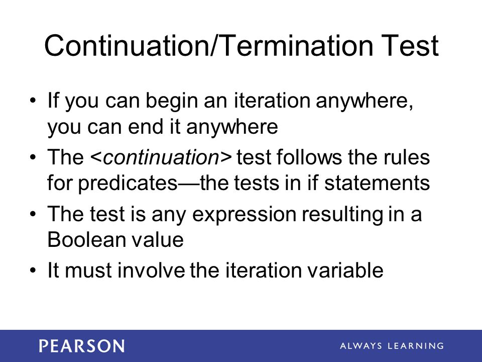 Continuation/Termination Test If you can begin an iteration anywhere, you can end it anywhere The test follows the rules for predicates—the tests in if statements The test is any expression resulting in a Boolean value It must involve the iteration variable