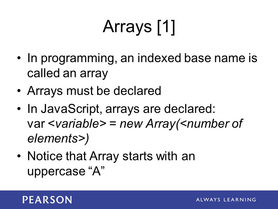 Arrays [1] In programming, an indexed base name is called an array Arrays must be declared In JavaScript, arrays are declared: var = new Array( ) Notice that Array starts with an uppercase A